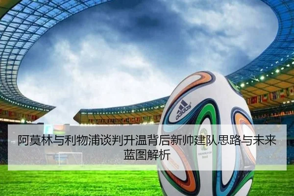 阿莫林与利物浦谈判升温背后新帅建队思路与未来蓝图解析