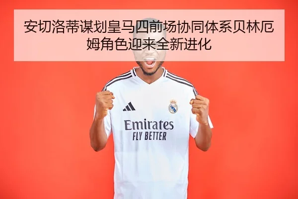 安切洛蒂谋划皇马四前场协同体系贝林厄姆角色迎来全新进化