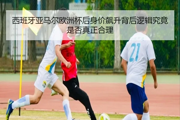 西班牙亚马尔欧洲杯后身价飙升背后逻辑究竟是否真正合理