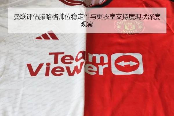 曼联评估滕哈格帅位稳定性与更衣室支持度现状深度观察