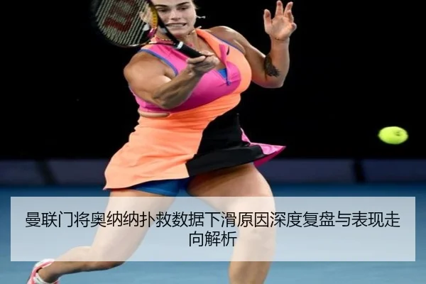 曼联门将奥纳纳扑救数据下滑原因深度复盘与表现走向解析