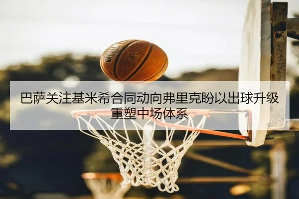 巴萨关注基米希合同动向弗里克盼以出球升级重塑中场体系