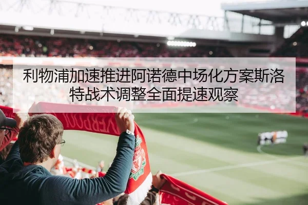 利物浦加速推进阿诺德中场化方案斯洛特战术调整全面提速观察
